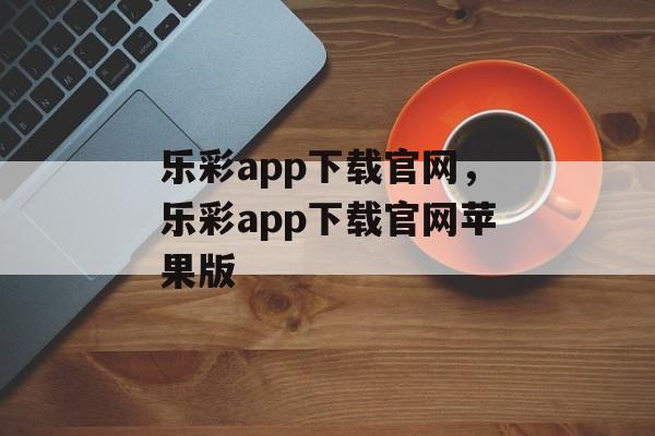 乐彩app下载官网，乐彩app下载官网苹果版